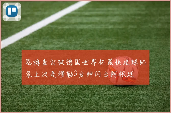 恩梅查打破德国世界杯最快进球纪录上次是穆勒3分钟闪击阿根廷
