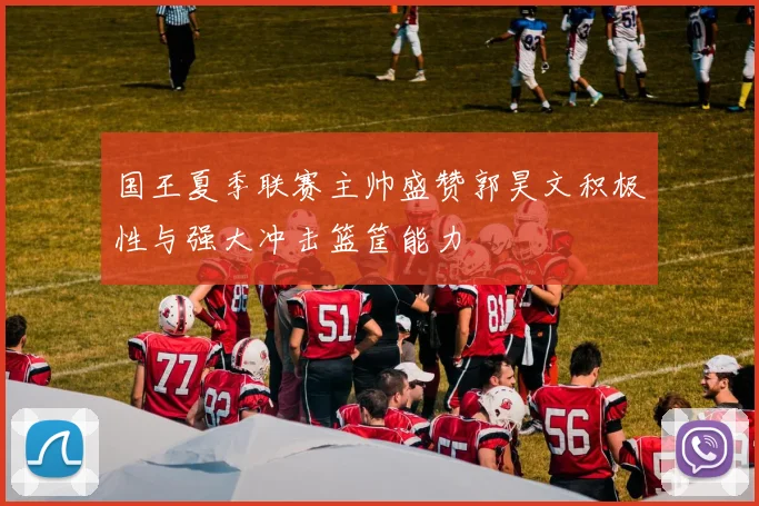 国王夏季联赛主帅盛赞郭昊文积极性与强大冲击篮筐能力