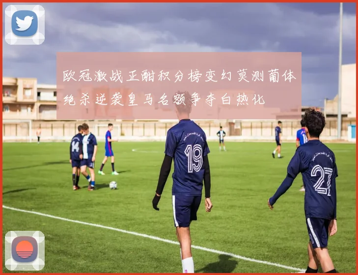 欧冠激战正酣积分榜变幻莫测葡体绝杀逆袭皇马名额争夺白热化