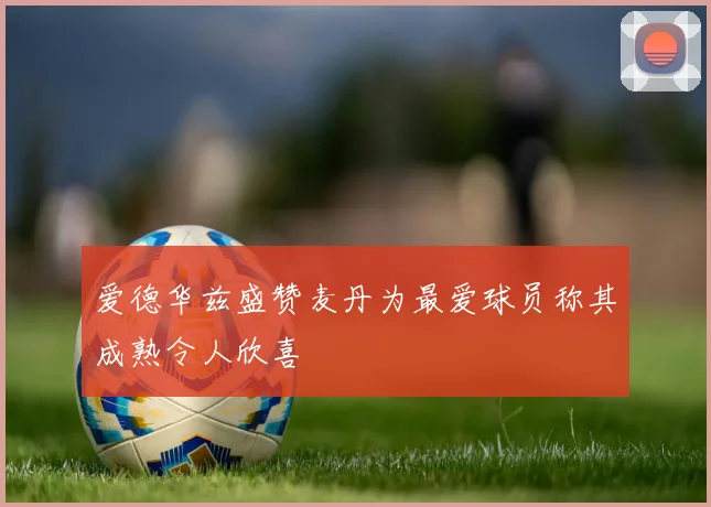 爱德华兹盛赞麦丹为最爱球员称其成熟令人欣喜