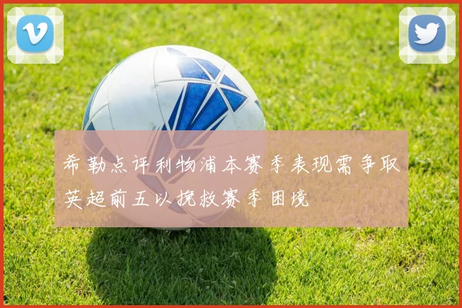 希勒点评利物浦本赛季表现需争取英超前五以挽救赛季困境