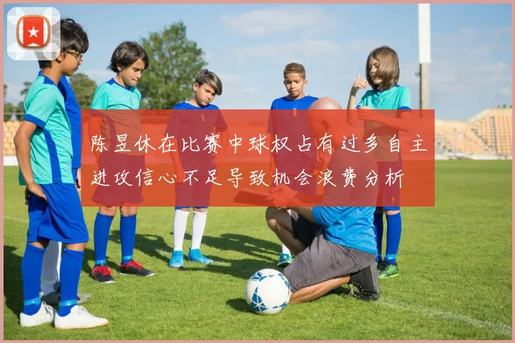 陈昱休在比赛中球权占有过多自主进攻信心不足导致机会浪费分析