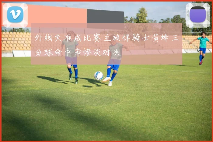 外线失准成比赛主旋律骑士黄蜂三分球命中率惨淡对决