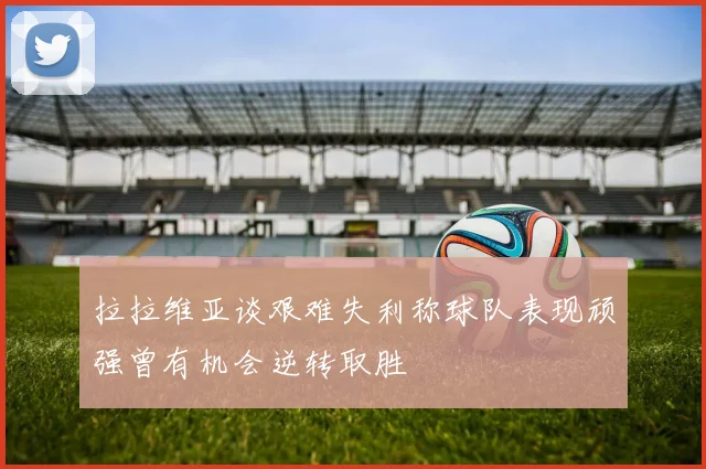 拉拉维亚谈艰难失利称球队表现顽强曾有机会逆转取胜