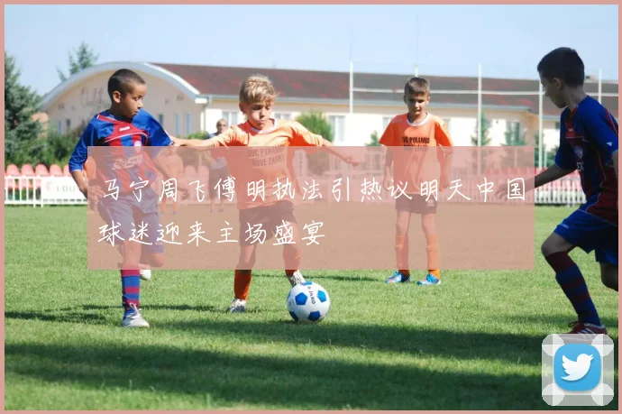 马宁周飞傅明执法引热议明天中国球迷迎来主场盛宴