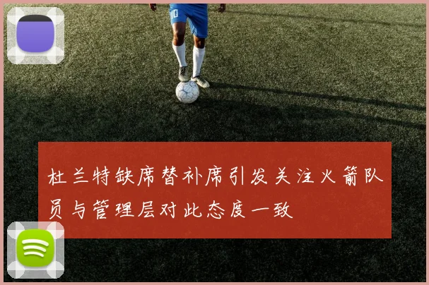 杜兰特缺席替补席引发关注火箭队员与管理层对此态度一致
