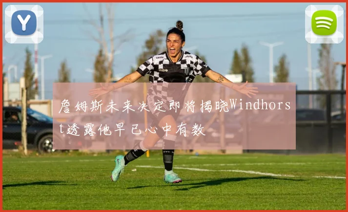 詹姆斯未来决定即将揭晓Windhorst透露他早已心中有数