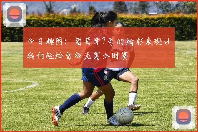 今日趣图：葡萄牙7号的精彩表现让我们轻松晋级无需加时赛