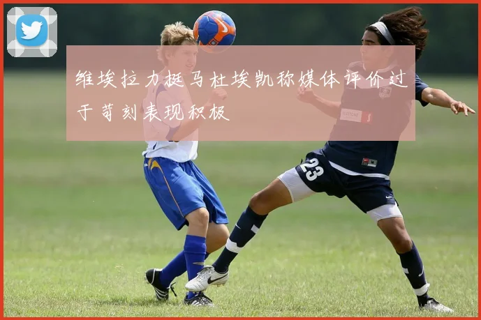 维埃拉力挺马杜埃凯称媒体评价过于苛刻表现积极