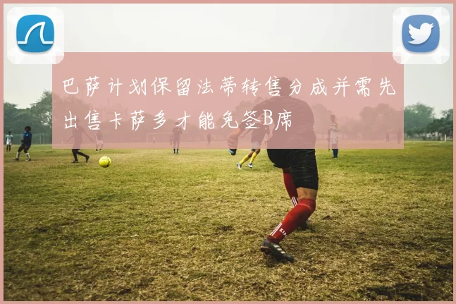 巴萨计划保留法蒂转售分成并需先出售卡萨多才能免签B席
