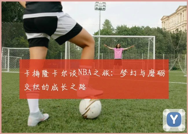 卡梅隆卡尔谈NBA之旅：梦幻与磨砺交织的成长之路