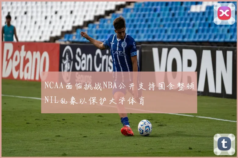 NCAA面临挑战NBA公开支持国会整顿NIL乱象以保护大学体育
