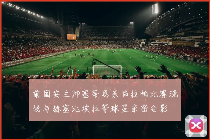 前国安主帅塞蒂恩亲临拉帕比赛现场与赫塞比埃拉等球星亲密合影