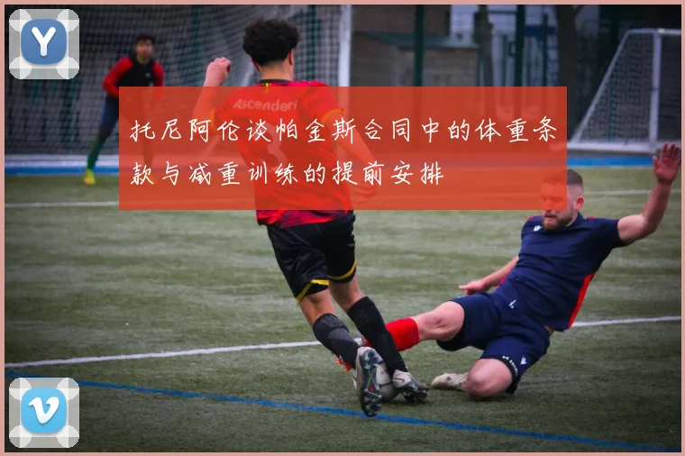 托尼阿伦谈帕金斯合同中的体重条款与减重训练的提前安排