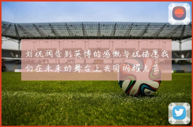 刘祝润告别英博的感慨与祝福愿我们在未来的舞台上共同闪耀光芒