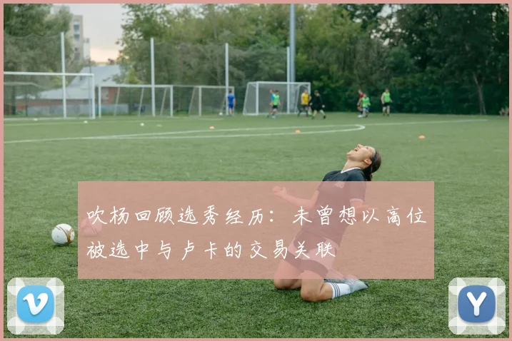 吹杨回顾选秀经历：未曾想以高位被选中与卢卡的交易关联