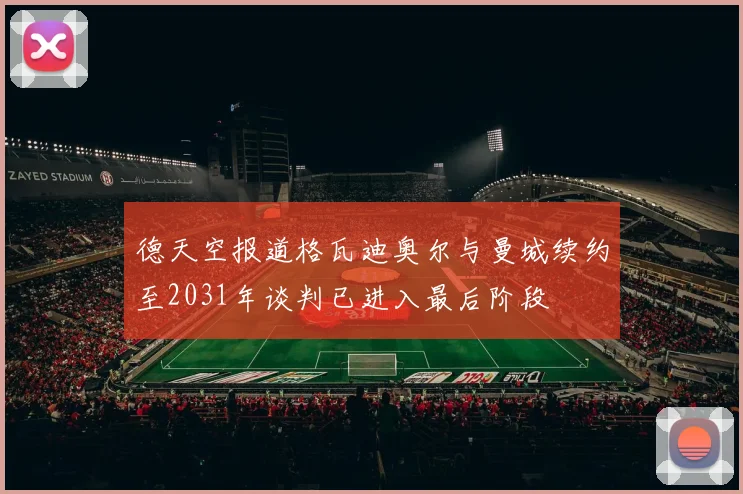 德天空报道格瓦迪奥尔与曼城续约至2031年谈判已进入最后阶段
