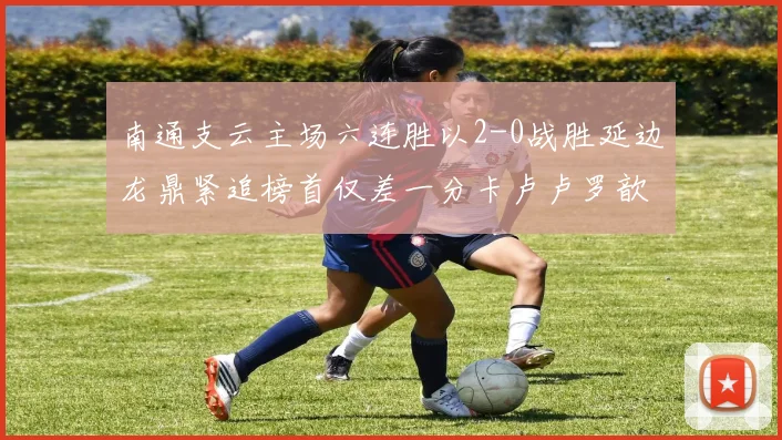 南通支云主场六连胜以2-0战胜延边龙鼎紧追榜首仅差一分卡卢卢罗歆破门助力
