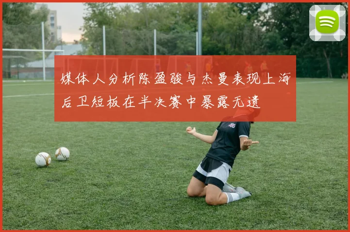 媒体人分析陈盈骏与杰曼表现上海后卫短板在半决赛中暴露无遗