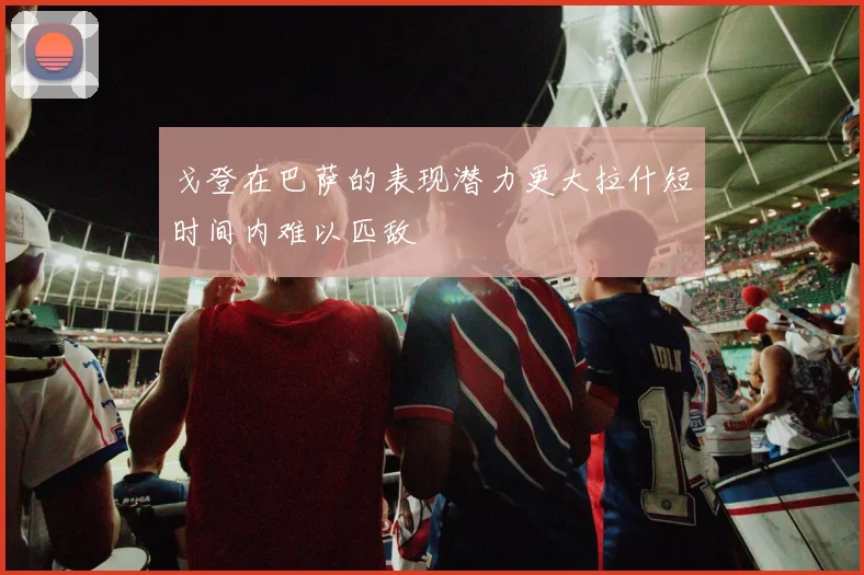 戈登在巴萨的表现潜力更大拉什短时间内难以匹敌