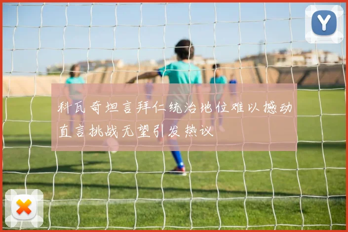 科瓦奇坦言拜仁统治地位难以撼动直言挑战无望引发热议